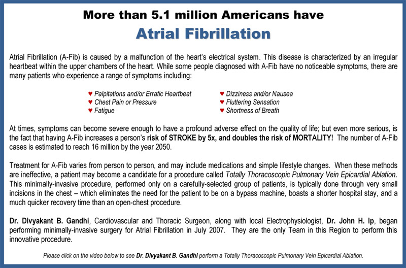 More than 1.5 million Americans have 
Atrial Fibrillation - - Atrial Fibrillation (A-Fib) is caused by a malfunction of the hearts electrical system.  
This disease is  characterized by an irregular heartbeat within the upper chambers of the heart. 
While some people  diagnosed with A-Fib have no noticeable symptoms, there are many patients who experience a range of  symptoms including: 
Palpitations and, or Erratic Heartbeat - Dizziness - and/or Nausea - Fluttering Sensation - Fatigue	- Shortness of Breath 
At times, symptoms can become severe enough to have a profound adverse effect on the quality of life - 
but even more serious, is the fact that having A-Fib increases a persons risk of STROKE by 5x, and  doubles the risk of MORTALITY! 
Treatment for A-Fib varies from person to person, and may include medications and simple lifestyle  changes.  
When these methods are ineffective, a patient may become a candidate for a procedure called  
Totally Thoracoscopic Pulmonary Vein Epicardial Ablation. This minimally-invasive procedure, performed  
only on a carefully-selected group of patients, is typically done through very small incisions in the chest   
which eliminates the need for the patient to be on a bypass machine, boasts a shorter hospital stay, and  a much 
quicker recovery time than an open-chest procedure. - 
Dr. Divyakant B. Gandhi, Cardiovascular and Thoracic Surgeon, along with local Electrophysiologist, 
Dr.  John H. Ip, began performing minimally-invasive surgery for Atrial Fibrillation in July 2007.  -- 
They are the  only Team in this Region to perform this innovative procedure. -- 
Please click on the video below to see Dr. Divyakant B. Gandhi perform a Totally Thoracoscopic  Pulmonary Vein Epicardial Ablation.